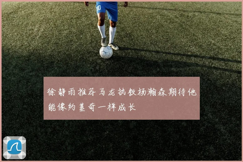 徐静雨推荐马龙执教杨瀚森期待他能像约基奇一样成长