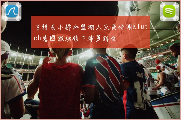 亨特或小桥加盟湖人交易传闻Klutch意图推动旗下球员转会