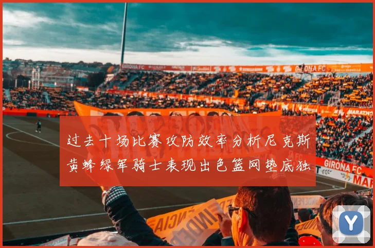 过去十场比赛攻防效率分析尼克斯黄蜂绿军骑士表现出色篮网垫底独占鳌头