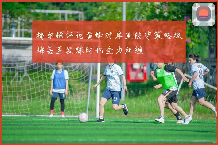 梅尔顿评论黄蜂对库里防守策略极端甚至发球时也全力纠缠