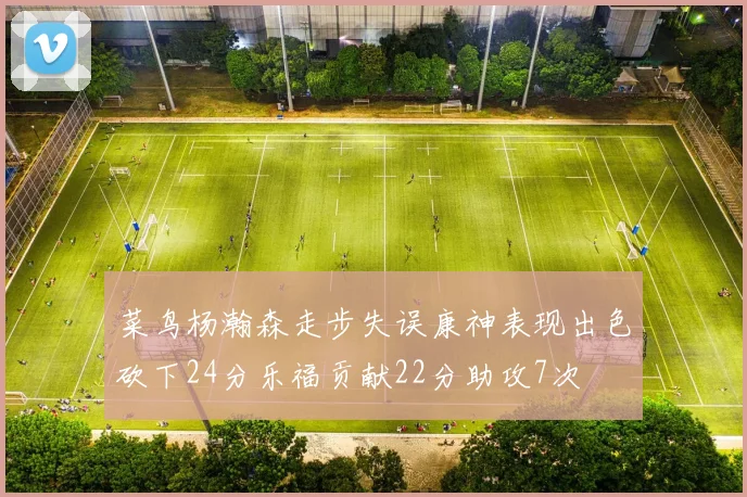 菜鸟杨瀚森走步失误康神表现出色砍下24分乐福贡献22分助攻7次