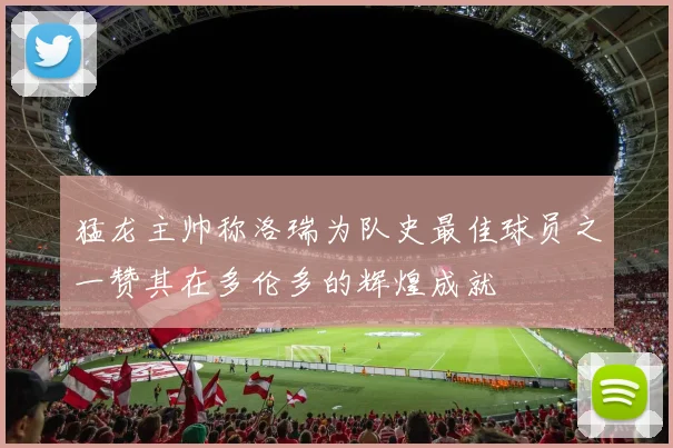 猛龙主帅称洛瑞为队史最佳球员之一赞其在多伦多的辉煌成就