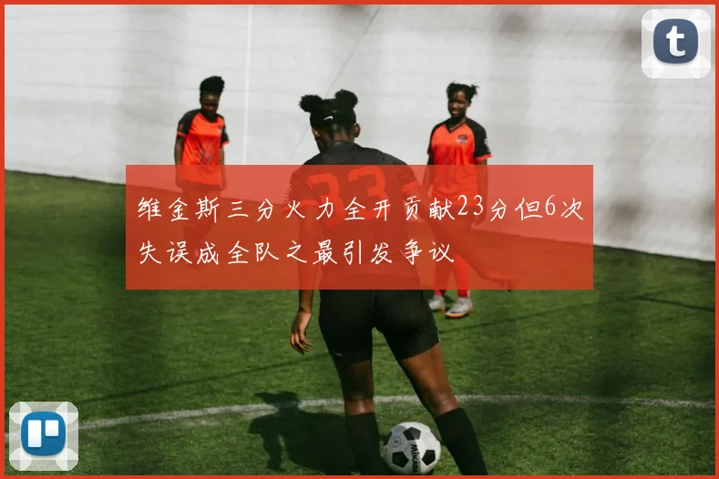 维金斯三分火力全开贡献23分但6次失误成全队之最引发争议