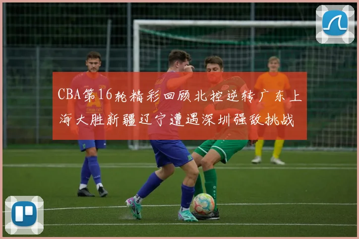 CBA第16轮精彩回顾北控逆转广东上海大胜新疆辽宁遭遇深圳强敌挑战