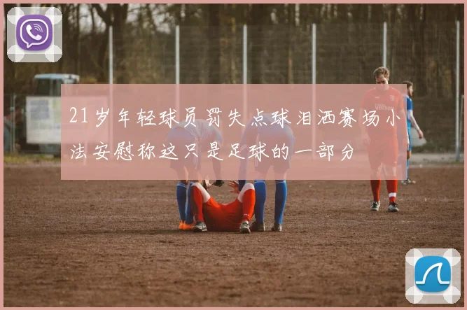 21岁年轻球员罚失点球泪洒赛场小法安慰称这只是足球的一部分